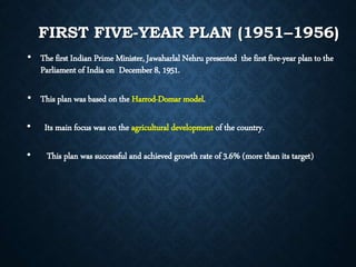 FIRST FIVE-YEAR PLAN (1951–1956)
• The first Indian Prime Minister, Jawaharlal Nehru presented the first five-year plan to the
Parliament of India on December 8, 1951.
• This plan was based on the Harrod-Domar model.
• Its main focus was on the agricultural development of the country.
• This plan was successful and achieved growth rate of 3.6% (more than its target)
 