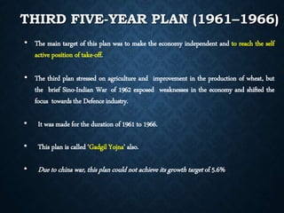 • The main target of this plan was to make the economy independent and to reach the self
active position of take-off.
• The third plan stressed on agriculture and improvement in the production of wheat, but
the brief Sino-Indian War of 1962 exposed weaknesses in the economy and shifted the
focus towards the Defenceindustry.
• It was made for the duration of 1961 to 1966.
• This plan is called ‘Gadgil Yojna’ also.
• Due to china war, this plan could not achieve its growth target of 5.6%
THIRD FIVE-YEAR PLAN (1961–1966)
 