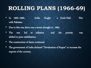 ROLLING PLANS (1966-69)
• In 1965–1966, India fought a [Indo-Pak] War
with Pakistan.
• Due to this war,there was a severe drought in 1965.
• The war led to inflation and the priority was
shifted to price stabilisation.
• The construction of dams continued.
• The government of India declared "Devaluation of Rupee" to increase the
exports of the country.
 