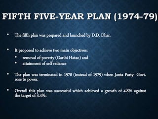 FIFTH FIVE-YEAR PLAN (1974-79)
• The fifth plan was prepared and launched by D.D. Dhar.
• It proposed to achieve two main objectives:
• removal of poverty (Garibi Hatao) and
• attainment of self reliance
• The plan was terminated in 1978 (instead of 1979) when Janta Party Govt.
rose to power.
• Overall this plan was successful which achieved a growth of 4.8% against
the target of 4.4%.
 