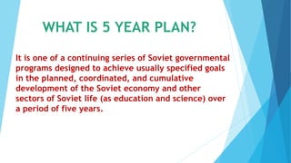 WHAT IS 5 YEAR PLAN?
It is one of a continuing series of Soviet governmental
programs designed to achieve usually specified goals
in the planned, coordinated, and cumulative
development of the Soviet economy and other
sectors of Soviet life (as education and science) over
a period of five years.
 