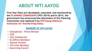 ABOUT NITI AAYOG
Five-Year Plans are developed, executed, and monitored by
the PLANNING COMMISSION (1951-2014) and In 2014, the
government has announced the dissolution of this Planning
Commission and replaced it by NITI Aayog (National
Institution for Transforming India).
MEMBERS OF NITI AAYOG
• Chairperson - Prime Minister
• CEO
• Vice Chairperson
• Ex-Officio Members
• Special Invitees
• Full-time Members
• Governing Council
 