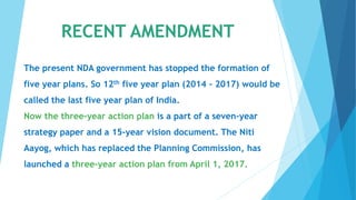 RECENT AMENDMENT
The present NDA government has stopped the formation of
five year plans. So 12th five year plan (2014 – 2017) would be
called the last five year plan of India.
Now the three-year action plan is a part of a seven-year
strategy paper and a 15-year vision document. The Niti
Aayog, which has replaced the Planning Commission, has
launched a three-year action plan from April 1, 2017.
 