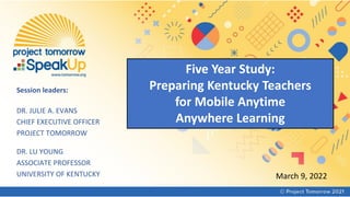 Five Year Study:
Preparing Kentucky Teachers
for Mobile Anytime
Anywhere Learning
March 9, 2022
Session leaders:
DR. JULIE A. EVANS
CHIEF EXECUTIVE OFFICER
PROJECT TOMORROW
DR. LU YOUNG
ASSOCIATE PROFESSOR
UNIVERSITY OF KENTUCKY
 