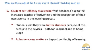 What are the results of the 5-year study? Capacity building such as:
5. Student self-efficacy as a learner was enhanced due to the
increased teacher effectiveness and the recognition of their
own agency in the learning process
▪ Students said they were better students because of this
access to the devices – both for in-school and at home
usage
▪ At home access matters – beyond continuity of learning
 