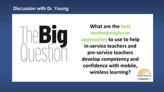 Discussion with Dr. Young
What are the best
methodologies or
approaches to use to help
in-service teachers and
pre-service teachers
develop competency and
confidence with mobile,
wireless learning?
 