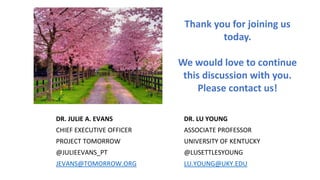 Thank you for joining us
today.
We would love to continue
this discussion with you.
Please contact us!
DR. JULIE A. EVANS DR. LU YOUNG
CHIEF EXECUTIVE OFFICER ASSOCIATE PROFESSOR
PROJECT TOMORROW UNIVERSITY OF KENTUCKY
@JULIEEVANS_PT @LUSETTLESYOUNG
JEVANS@TOMORROW.ORG LU.YOUNG@UKY.EDU
 