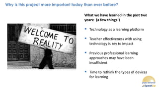 Why is this project more important today than ever before?
What we have learned in the past two
years: (a few things!)
▪ Technology as a learning platform
▪ Teacher effectiveness with using
technology is key to impact
▪ Previous professional learning
approaches may have been
insufficient
▪ Time to rethink the types of devices
for learning
 