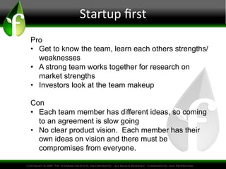 Startup
first
Pro
• Get to know the team, learn each others strengths/
weaknesses
• A strong team works together for research on
market strengths
• Investors look at the team makeup
Con
• Each team member has different ideas, so coming
to an agreement is slow going
• No clear product vision. Each member has their
own ideas on vision and there must be
compromises from everyone.