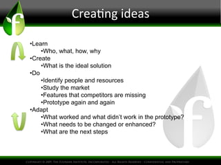 Crea.ng
ideas
• Learn
• Who, what, how, why
• Create
• What is the ideal solution
• Do
• Identify people and resources
• Study the market
• Features that competitors are missing
• Prototype again and again
• Adapt
• What worked and what didn’t work in the prototype?
• What needs to be changed or enhanced?
• What are the next steps