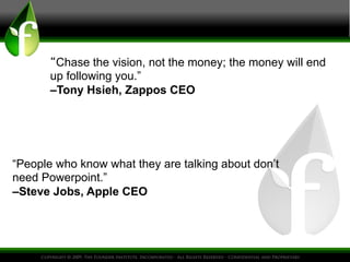 “Chase the vision, not the money; the money will end
up following you.”
–Tony Hsieh, Zappos CEO
“People who know what they are talking about don’t
need Powerpoint.”
–Steve Jobs, Apple CEO