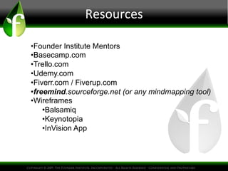 Resources
• Founder Institute Mentors
• Basecamp.com
• Trello.com
• Udemy.com
• Fiverr.com / Fiverup.com
• freemind.sourceforge.net (or any mindmapping tool)
• Wireframes
• Balsamiq
• Keynotopia
• InVision App