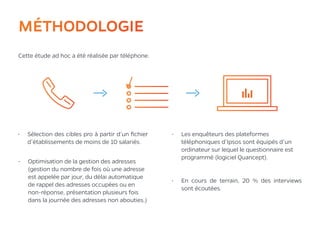 4MÉTHODOLOGIE
Cette étude ad hoc a été réalisée par téléphone.
•	 Les enquêteurs des plateformes
téléphoniques d’Ipsos sont équipés d’un
ordinateur sur lequel le questionnaire est
programmé (logiciel Quancept).
•	 En cours de terrain, 20 % des interviews
sont écoutées.
•	 Optimisation de la gestion des adresses
(gestion du nombre de fois où une adresse
est appelée par jour, du délai automatique
de rappel des adresses occupées ou en
non-réponse, présentation plusieurs fois
dans la journée des adresses non abouties.)
•	 Sélection des cibles pro à partir d’un fichier
d’établissements de moins de 10 salariés.
 