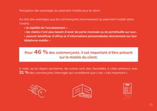Perception des avantages du paiement mobile pour le client :
Au titre des avantages que les commerçants reconnaissent au paiement mobile (dans
l’ordre) :
•	 « la rapidité de l’encaissement »,
•	 « les clients n’ont plus besoin d’avoir de porte-monnaie ou de portefeuille sur eux»,
•	 « pouvoir bénéficier d’offres et d’informations personnalisées directement sur leur
téléphone mobile ».
15
A noter qu’en région parisienne, les scores sont plus favorables à cette présence avec
31 % des commerçants interrogés qui considèrent que c’est « très important ».
Pour 46 %des commerçants, il est important d’être présent
sur le mobile du client.
 