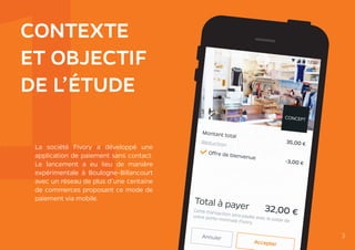 1CONTEXTE
ET OBJECTIF
DE L’ÉTUDE
La société Fivory a développé une
application de paiement sans contact.
Le lancement a eu lieu de manière
expérimentale à Boulogne-Billancourt
avec un réseau de plus d’une centaine
de commerces proposant ce mode de
paiement via mobile.
3
 