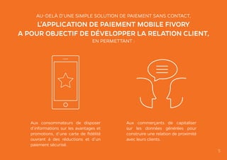 AU-DELÀ D’UNE SIMPLE SOLUTION DE PAIEMENT SANS CONTACT,
L’APPLICATION DE PAIEMENT MOBILE FIVORY
A POUR OBJECTIF DE DÉVELOPPER LA RELATION CLIENT,
EN PERMETTANT :
Aux consommateurs de disposer
d’informations sur les avantages et
promotions, d’une carte de fidélité
ouvrant à des réductions et d’un
paiement sécurisé.
Aux commerçants de capitaliser
sur les données générées pour
construire une relation de proximité
avec leurs clients.
5
 