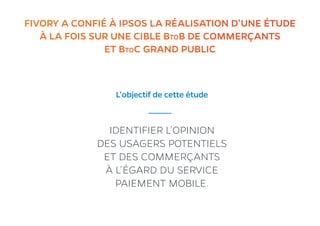 2FIVORY A CONFIÉ À IPSOS LA RÉALISATION D’UNE ÉTUDE
À LA FOIS SUR UNE CIBLE BtoB DE COMMERÇANTS
ET BtoC GRAND PUBLIC
L’objectif de cette étude
IDENTIFIER L’OPINION
DES USAGERS POTENTIELS
ET DES COMMERÇANTS
À L’ÉGARD DU SERVICE
PAIEMENT MOBILE.
 