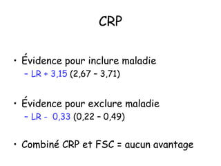 CRP
• Évidence pour inclure maladie
– LR + 3,15 (2,67 – 3,71)

• Évidence pour exclure maladie
– LR - 0,33 (0,22 – 0,49)

• Combiné CRP et FSC = aucun avantage

 