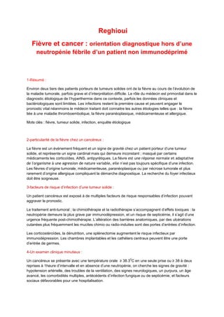 Reghioui
Fièvre et cancer : orientation diagnostique hors d’une
neutropénie fébrile d’un patient non immunodéprimé

1-Résumé :
Environ deux tiers des patients porteurs de tumeurs solides ont de la fièvre au cours de l’évolution de
la maladie tumorale, parfois grave et d’interprétation difficile. Le rôle du médecin est primordial dans le
diagnostic étiologique de l’hyperthermie dans ce contexte, parfois les données cliniques et
bactériologiques sont limitées. Les infections restent la première cause et peuvent engager le
pronostic vital néanmoins le médecin traitant doit connaitre les autres étiologies telles que : la fièvre
liée à une maladie thromboembolique, la fièvre paranéoplasique, médicamenteuse et allergique.
Mots clés : fièvre, tumeur solide, infection, enquête étiologique

2-particularité de la fièvre chez un cancéreux :
La fièvre est un évènement fréquent et un signe de gravité chez un patient porteur d’une tumeur
solide, et représente un signe cardinal mais qui demeure inconstant ; masqué par certains
médicaments les corticoïdes, AINS, antipyrétiques. La fièvre est une réponse normale et adaptative
de l'organisme à une agression de nature variable, elle n’est pas toujours spécifique d’une infection.
Les fièvres d’origine tumorale, médicamenteuse, paranéoplasique ou par nécrose tumorale et plus
rarement d’origine allergique compliquant la démarche diagnostique. La recherche du foyer infectieux
doit être soigneuse.
3-facteurs de risque d’infection d’une tumeur solide :
Un patient cancéreux est exposé à de multiples facteurs de risque responsables d’infection pouvant
aggraver le pronostic.
Le traitement anti-tumoral ; la chimiothérapie et la radiothérapie s’accompagnent d’effets toxiques : la
neutropénie demeure la plus grave par immunodépression, et un risque de septicémie, il s’agit d’une
urgence fréquente post-chimiothérapie. L’altération des barrières anatomiques, par des ulcérations
cutanées plus fréquemment les mucites chimio ou radio-induites sont des portes d’entrées d’infection.
Les corticostéroïdes, la dénutrition, une splénectomie augmentent le risque infectieux par
immunodépression. Les chambres implantables et les cathéters centraux peuvent être une porte
d’entrée de germes.
4-Un examen clinique minutieux :
0

Un cancéreux se présente avec une température orale ≥ 38.3 C en une seule prise ou ≥ 38 à deux
reprises à 1heure d’intervalle et en absence d’une neutropénie, on cherche les signes de gravité :
hypotension artérielle, des troubles de la ventilation, des signes neurologiques, un purpura, un âge
avancé, les comorbidités multiples, antécédents d’infection fungique ou de septicémie, et facteurs
sociaux défavorables pour une hospitalisation.

 