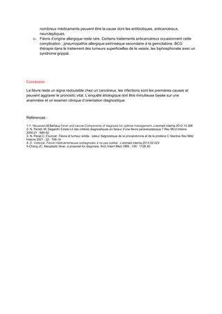 nombreux médicaments peuvent être la cause dont les antibiotiques, anticancéreux,
neuroleptiques.
c- Fièvre d’origine allergique reste rare. Certains traitements anticancéreux occasionnent cette
complication ; pneumopathie allergique extrinsèque secondaire à la gemcitabine. BCG
thérapie dans le traitement des tumeurs superficielles de la vessie, les biphosphonate avec un
syndrome grippal.

Conclusion :
La fièvre reste un signe redoutable chez un cancéreux, les infections sont les premières causes et
peuvent aggraver le pronostic vital. L’enquête étiologique doit être minutieuse basée sur une
anamnèse et un examen clinique d’orientation diagnostique.

Références :
1-Y. Moussaid,M.Bertaux.Fever and cancer:Components of diagnosis for optimal management. J.revmed interne.2012.10.368
2- N. Penell, M. Degardin Existe-t-il des critères diagnostiques en faveur d’une fièvre paranéoplasique ? Rev MCd Inteme
2000;21 : 684-92
3- N. Penel,C. Fournier. Fièvre et tumeur solide : valeur diagnostique de la procalcitonine et de la protéine C réactive Rev Méd
Interne 2001 ; 22 : 706-14
4- D. Vodovar. Fièvre médicamenteuse:undiagnostic à ne pas oublier. J.revmed interne.2013.02.023
5-Chang JC. Neoplastic fever, a proposal for diagnosis. Arch Intern Med 1989 ; 149 : 1728-30.

 