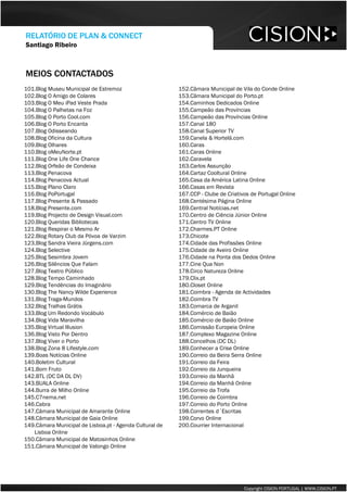 MEIOS CONTACTADOS 
Copyright CISION PORTUGAL | WWW.CISION.PT 
101.Blog Museu Municipal de Estremoz 
102.Blog O Amigo de Colares 
103.Blog O Meu iPadVeste Prada 
104.Blog O Palhetas na Foz 
105.Blog O Porto Cool.com 
106.Blog O Porto Encanta 
107.Blog Odisseando 
108.Blog Oficina da Cultura 
109.Blog Olhares 
110.Blog oMeuNorte.pt 
111.Blog OneLifeOneChance 
112.Blog Orfeão de Condeixa 
113.Blog Penacova 
114.Blog Penacova Actual 
115.Blog Plano Claro 
116.Blog PoPortugal 
117.Blog Presente & Passado 
118.Blog Presente.com 
119.Blog Projectode Design Visual.com 
120.Blog Queridas Bibliotecas 
121.Blog Respirar o Mesmo Ar 
122.Blog RotaryClub da Póvoa de Varzim 
123.Blog Sandra Vieira Jürgens.com 
124.Blog Selective 
125.Blog Sesimbra Jovem 
126.Blog Silêncios Que Falam 
127.Blog Teatro Público 
128.Blog Tempo Caminhado 
129.Blog Tendências do Imaginário 
130.Blog TheNancy WildeExperience 
131.Blog Traga-Mundos 
132.Blog Tralhas Grátis 
133.Blog Um Redondo Vocábulo 
134.Blog Vida Maravilha 
135.Blog Virtual Illusion 
136.Blog Visto Por Dentro 
137.Blog Viver o Porto 
138.Blog Zona 8 Lifestyle.com 
139.Boas Notícias Online 
140.Boletim Cultural 
141.Bom Fruto 
142.BTL (DC DA DL DV) 
143.BUALA Online 
144.Burra de Milho Online 
145.C7nema.net 
146.Cabra 
147.Câmara Municipal de Amarante Online 
148.Câmara Municipal de Gaia Online 
149.Câmara Municipal de Lisboa.pt -Agenda Cultural de Lisboa Online 
150.Câmara Municipal de Matosinhos Online 
151.Câmara Municipal de Valongo Online 
152.Câmara Municipal de Vila do Conde Online 
153.Câmara Municipal do Porto.pt 
154.Caminhos Dedicados Online 
155.Campeão das Províncias 
156.Campeão das Províncias Online 
157.Canal 180 
158.Canal Superior TV 
159.Canela & Hortelã.com 
160.Caras 
161.Caras Online 
162.Caravela 
163.Carlos Assunção 
164.Cartaz CoolturalOnline 
165.Casa da América Latina Online 
166.Casas em Revista 
167.CCP -Clube de Criativos de Portugal Online 
168.Centésima Página Online 
169.Central Notícias.net 
170.Centro de Ciência Júnior Online 
171.Centro TV Online 
172.Charmes.PT Online 
173.Chicote 
174.Cidade das Profissões Online 
175.Cidade de Aveiro Online 
176.Cidade na Ponta dos Dedos Online 
177.Cine Qua Non 
178.Circo Natureza Online 
179.Clix.pt 
180.ClosetOnline 
181.Coimbra -Agenda de Actividades 
182.Coimbra TV 
183.Comarca de Arganil 
184.Comércio de Baião 
185.Comércio de Baião Online 
186.Comissão Europeia Online 
187.Complexo Magazine Online 
188.Concelhos (DC DL) 
189.Conhecer a Crise Online 
190.Correio da Beira Serra Online 
191.Correio da Feira 
192.Correio da Junqueira 
193.Correio da Manhã 
194.Correio da Manhã Online 
195.Correio da Trofa 
196.Correio de Coimbra 
197.Correio do Porto Online 
198.Correntes d´Escritas 
199.Corvo Online 
200.CourrierInternacional 
RELATÓRIO DE PLAN & CONNECT 
Santiago Ribeiro  