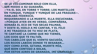 • SE LE VIO CAMINAR SOLO CON ELLA,
SIN MIEDO A SU GUADAÑA.
—YA EL SOL EN TORRE Y TORRE; LOS MARTILLOS
EN YUNQUE, YUNQUE Y YUNQUE DE LAS FRAGUAS—.
HABLABA FEDERICO,
REQUEBRANDO A LA MUERTE. ELLA ESCUCHABA.
«PORQUE AYER EN MI VERSO, COMPAÑERA,
SONABA EL ECO DE TUS SECAS PALMAS,
Y DISTE EL HIELO A MI CANTAR, Y EL FILO
A MI TRAGEDIA DE TU HOZ DE PLATA,
TE CANTARÉ LA CARNE QUE NO TIENES,
LOS OJOS QUE TE FALTAN,
TUS CABELLOS QUE EL VIENTO SACUDÍA,
LOS ROJOS LABIOS DONDE TE BESABAN...
HOY COMO AYER, GITANA, MUERTE MÍA,
QUÉ BIEN CONTIGO A SOLAS,
POR ESTOS AIRES DE GRANADA, ¡MI GRANADA!»
 