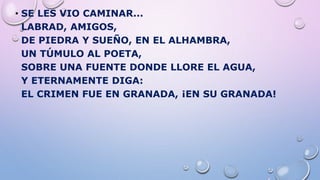 • SE LES VIO CAMINAR...
LABRAD, AMIGOS,
DE PIEDRA Y SUEÑO, EN EL ALHAMBRA,
UN TÚMULO AL POETA,
SOBRE UNA FUENTE DONDE LLORE EL AGUA,
Y ETERNAMENTE DIGA:
EL CRIMEN FUE EN GRANADA, ¡EN SU GRANADA!
 