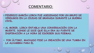 COMENTARIO:
• FEDERICO GARCÍA LORCA FUE ASESINADO POR UN GRUPO DE
VERDUGOS EN LA CIUDAD DE GRANADA DURANTE LA GUERRA
CIVIL.
• AL MORIR, LORCA ENTABLA UNA CONVERSACIÓN CON LA
MUERTE, DONDE LE DICE QUE ELLA ERA SU FUENTE DE
INSPIRACIÓN A LA HORA DE ESCRIBIR SUS POEMAS.
• POR ÚLTIMO, MACHADO PIDE LA CREACIÓN DE UNA TUMBA EN
LA ALHAMBRA PARA ÉL
 