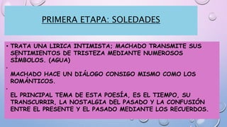PRIMERA ETAPA: SOLEDADES
• TRATA UNA LIRICA INTIMISTA; MACHADO TRANSMITE SUS
SENTIMIENTOS DE TRISTEZA MEDIANTE NUMEROSOS
SÍMBOLOS. (AGUA)
•
MACHADO HACE UN DIÁLOGO CONSIGO MISMO COMO LOS
ROMÁNTICOS.
•
EL PRINCIPAL TEMA DE ESTA POESÍA, ES EL TIEMPO, SU
TRANSCURRIR, LA NOSTALGIA DEL PASADO Y LA CONFUSIÓN
ENTRE EL PRESENTE Y EL PASADO MEDIANTE LOS RECUERDOS.
 