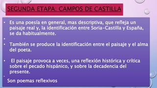 SEGUNDA ETAPA: CAMPOS DE CASTILLA
• Es una poesía en general, mas descriptiva, que refleja un
paisaje real y, la identificación entre Soria-Castilla y España,
se da habitualmente.
•
• También se produce la identificación entre el paisaje y el alma
del poeta.
• El paisaje provoca a veces, una reflexión histórica y crítica
sobre el pecado hispánico, y sobre la decadencia del
presente.
•
Son poemas reflexivos
 