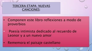 TERCERA ETAPA: NUEVAS
CANCIONES:
• Componen este libro reflexiones a modo de
proverbios
• Poesía intimista dedicado al recuerdo de
Leonor y a un nuevo amor
• Rememora el paisaje castellano
 
