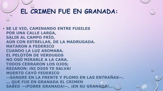 EL CRIMEN FUE EN GRANADA:
• SE LE VIO, CAMINANDO ENTRE FUSILES
POR UNA CALLE LARGA,
SALIR AL CAMPO FRÍO,
AÚN CON ESTRELLAS, DE LA MADRUGADA.
MATARON A FEDERICO
CUANDO LA LUZ ASOMABA.
EL PELOTÓN DE VERDUGOS
NO OSÓ MIRARLE A LA CARA.
TODOS CERRARON LOS OJOS;
REZARON: ¡NI DIOS TE SALVA!
MUERTO CAYÓ FEDERICO
—SANGRE EN LA FRENTE Y PLOMO EN LAS ENTRAÑAS—.
... QUE FUE EN GRANADA EL CRIMEN
SABED —¡POBRE GRANADA!—, ¡EN SU GRANADA!...
 