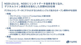 NGSI-LDとは、NGSIにリンクトデータ技術を取り込み、
デジタルツイン表現力を強化した次期NGSI仕様
20
• 特徴
• プロパティとリレーションシップ (Linked Data) の属性表現
• @Context (語彙) のサポート
• コンテキスト (NGSI-LDのデータ) はJSON-LDでシリアライズ
• エンティティの履歴表現 (デジタルツインのコンテキスト履歴)
• 単純なクエリ、複雑なクエリ、ジオクエリ
• サブスクリプション/ノーティフィケーション、レジストレーションのサポート
• 仕様
• 欧州の地域標準化団体 ETSI (欧州電気通信標準化機構) ISG CIMにおいて標準化
• NGSI-LDの最新仕様は ETSI GS CIM 009 V1.5.1 (2021-11)
• APIの振舞いと、REST APIとJSON-LDによるプロトコルバインディングを定義
• 実装
• Orion-LD, Scorpio, Stellioの３種のContext Brokerの開発が進行中
デジタルツイン データにアクセスするためのシンプルで強力なオープン標準APIを提供
* ETSI: European Telecommunications Standards Institute, ISG: Industry Specification Group, CIM: Context Information Management
* https://ja.wikipedia.org/wiki/NGSI-LD
 