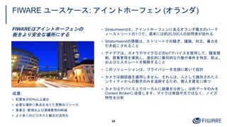 FIWARE ユースケース: アイントホーフェン (オランダ)
FIWAREはアイントホーフェンの
街をより安全な場所にする
29
成果:
• 犯罪率が50％以上減少
• 必要な場所に焦点を当てた警察のリソース
• 事業主: 修理および清掃費用の削減
• より多くのビジネスと観光が活性化
• Stratumseindは、アイントホーフェンにあるオランダ最大のパーテ
ィーストリートの1つで、週末には約20,000人の訪問者が訪れる
• Stratumseindの課題は、ストリートでの騒ぎ、議論、対立、暴力を
引き起こされること
• アイデアは、カメラやマイクなどのIoTデバイスを使用して、騒音規
制、群集管理を実施し、潜在的に敵対的な行動や事件を特定、防止、
およびエスカレートを解除すること
• このソリューションは、プライバシーを念頭に置いて設計
• カメラは顔認識を適用しません。それらは、人として識別されたエ
ンティティからの動きのみを追跡するため、個人を匿名に保つ
• カメラはデバイス上でローカルに画像を分析し、分析データのみを
Context Brokerに送信します。マイクは単語や文ではなく、ノイズ
特性を分析
 