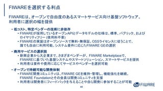 FIWAREを選択する利点
43
• 低コスト、特定ベンダーの技術に非依存
• FIWAREが採用しているオープンAPIとデータモデルの仕様は、標準、パブリック、および
ロイヤリティフリー (使用料不要)
• FIWAREの実装はオープンソースで無料・無保証。OSSライセンスに従うことで、
誰でも自由に利用可能。システム要件に応じたFIWARE GEの選択
• 商用サービスの選択肢
• 新興企業から大企業まで、さまざまベンダーが、 FIWARE Marketplaceで、
FIWAREに基づいた基盤システムやスマートソリューション、スマートサービスを提供
• 利用者は要件や費用に応じてサービスやベンダーを選択可能
• オープンで持続可能な開発体制
• FIWARE開発コミュニティは、FIWARE GEを維持・管理し、機能強化を継続。
FIWARE Foundationとその会員は開発コミュニティを支援
• 利用者は開発者にフィードバックを与えることや自ら開発に参加することが可能
FIWAREは、オープンで自由度のあるスマートサービス向け基盤ソフトウェア。
利用者に選択の幅を提供
 