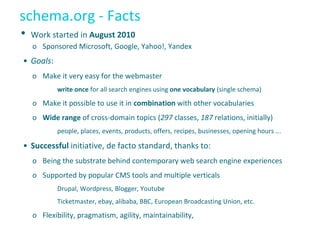 schema.org - Facts
• Work started in August 2010
o Sponsored Microsoft, Google, Yahoo!, Yandex
• Goals:
o Make it very easy for the webmaster
write once for all search engines using one vocabulary (single schema)
o Make it possible to use it in combination with other vocabularies
o Wide range of cross-domain topics (297 classes, 187 relations, initially)
people, places, events, products, offers, recipes, businesses, opening hours ...
• Successful initiative, de facto standard, thanks to:
o Being the substrate behind contemporary web search engine experiences
o Supported by popular CMS tools and multiple verticals
Drupal, Wordpress, Blogger, Youtube
Ticketmaster, ebay, alibaba, BBC, European Broadcasting Union, etc.
o Flexibility, pragmatism, agility, maintainability,
 