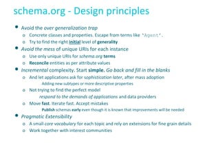 schema.org - Design principles
• Avoid the over generalization trap
o Concrete classes and properties. Escape from terms like ‘Agent’.
o Try to find the right initial level of generality
• Avoid the mess of unique URIs for each instance
o Use only unique URIs for schema.org terms
o Reconcile entities as per attribute values
• Incremental complexity. Start simple. Go back and fill in the blanks
o And let applications ask for sophistication later, after mass adoption
Adding new subtypes or more descriptive properties
o Not trying to find the perfect model
respond to the demands of applications and data providers
o Move fast. Iterate fast. Accept mistakes
Publish schemas early even though it is known that improvements will be needed
• Pragmatic Extensibility
o A small core vocabulary for each topic and rely on extensions for fine grain details
o Work together with interest communities
 