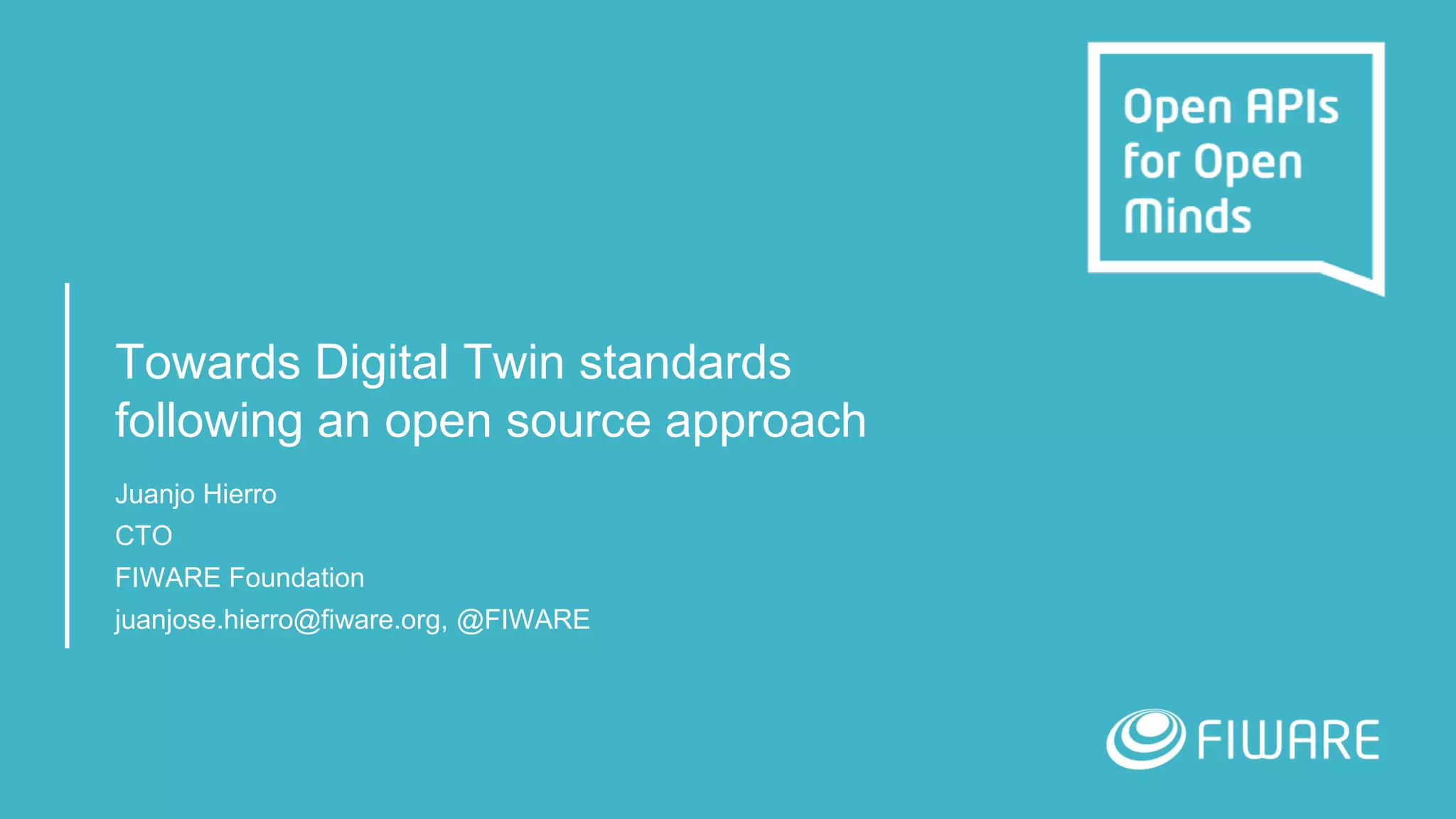Towards Digital Twin standards
following an open source approach
Juanjo Hierro
CTO
FIWARE Foundation
juanjose.hierro@fiware.org, @FIWARE
 