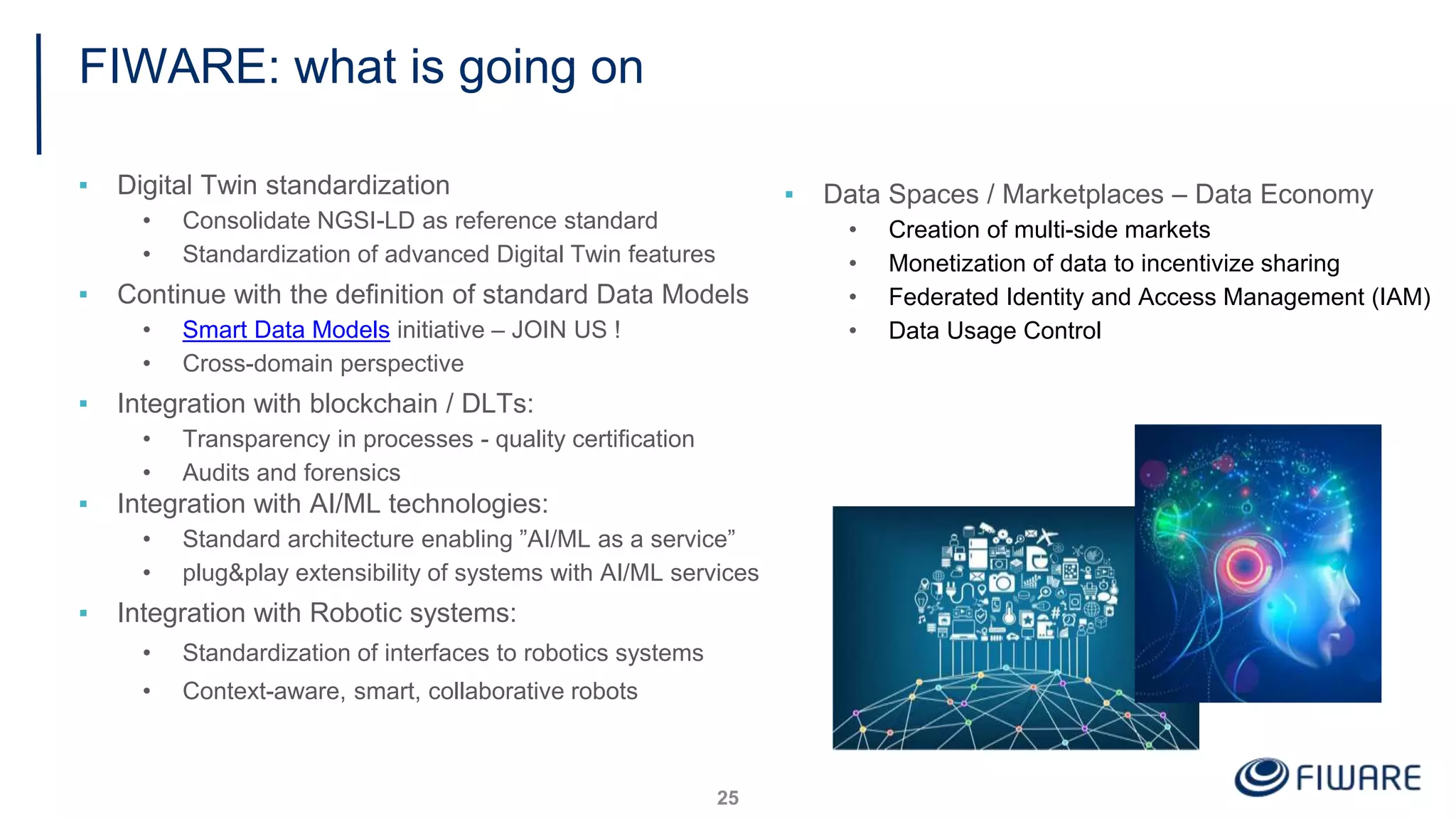 FIWARE: what is going on
▪ Digital Twin standardization
• Consolidate NGSI-LD as reference standard
• Standardization of advanced Digital Twin features
▪ Continue with the definition of standard Data Models
• Smart Data Models initiative – JOIN US !
• Cross-domain perspective
▪ Integration with blockchain / DLTs:
• Transparency in processes - quality certification
• Audits and forensics
▪ Integration with AI/ML technologies:
• Standard architecture enabling ”AI/ML as a service”
• plug&play extensibility of systems with AI/ML services
▪ Integration with Robotic systems:
• Standardization of interfaces to robotics systems
• Context-aware, smart, collaborative robots
25
▪ Data Spaces / Marketplaces – Data Economy
• Creation of multi-side markets
• Monetization of data to incentivize sharing
• Federated Identity and Access Management (IAM)
• Data Usage Control
 