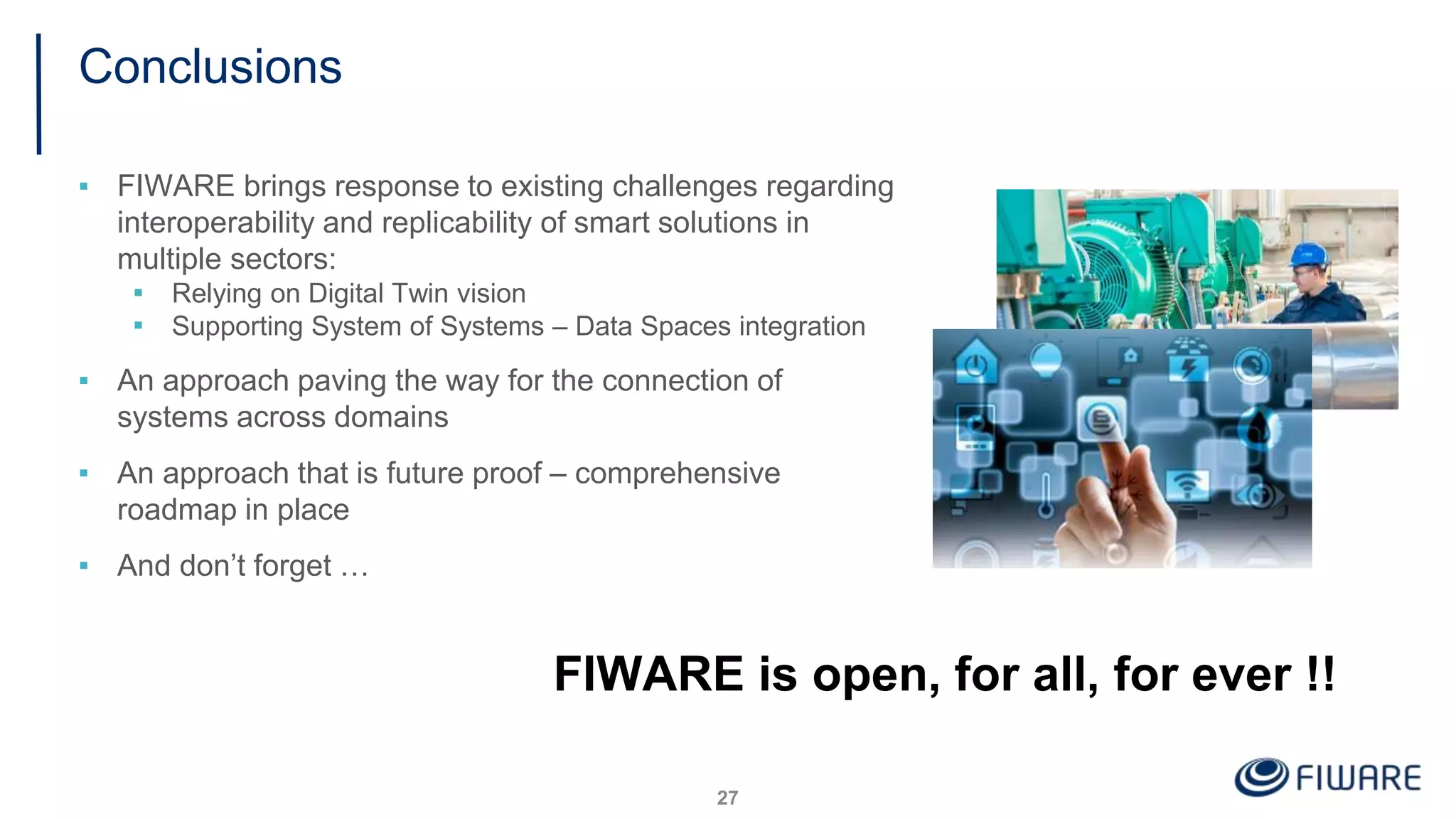 Conclusions
▪ FIWARE brings response to existing challenges regarding
interoperability and replicability of smart solutions in
multiple sectors:
▪ Relying on Digital Twin vision
▪ Supporting System of Systems – Data Spaces integration
▪ An approach paving the way for the connection of
systems across domains
▪ An approach that is future proof – comprehensive
roadmap in place
▪ And don’t forget …
27
FIWARE is open, for all, for ever !!
 
