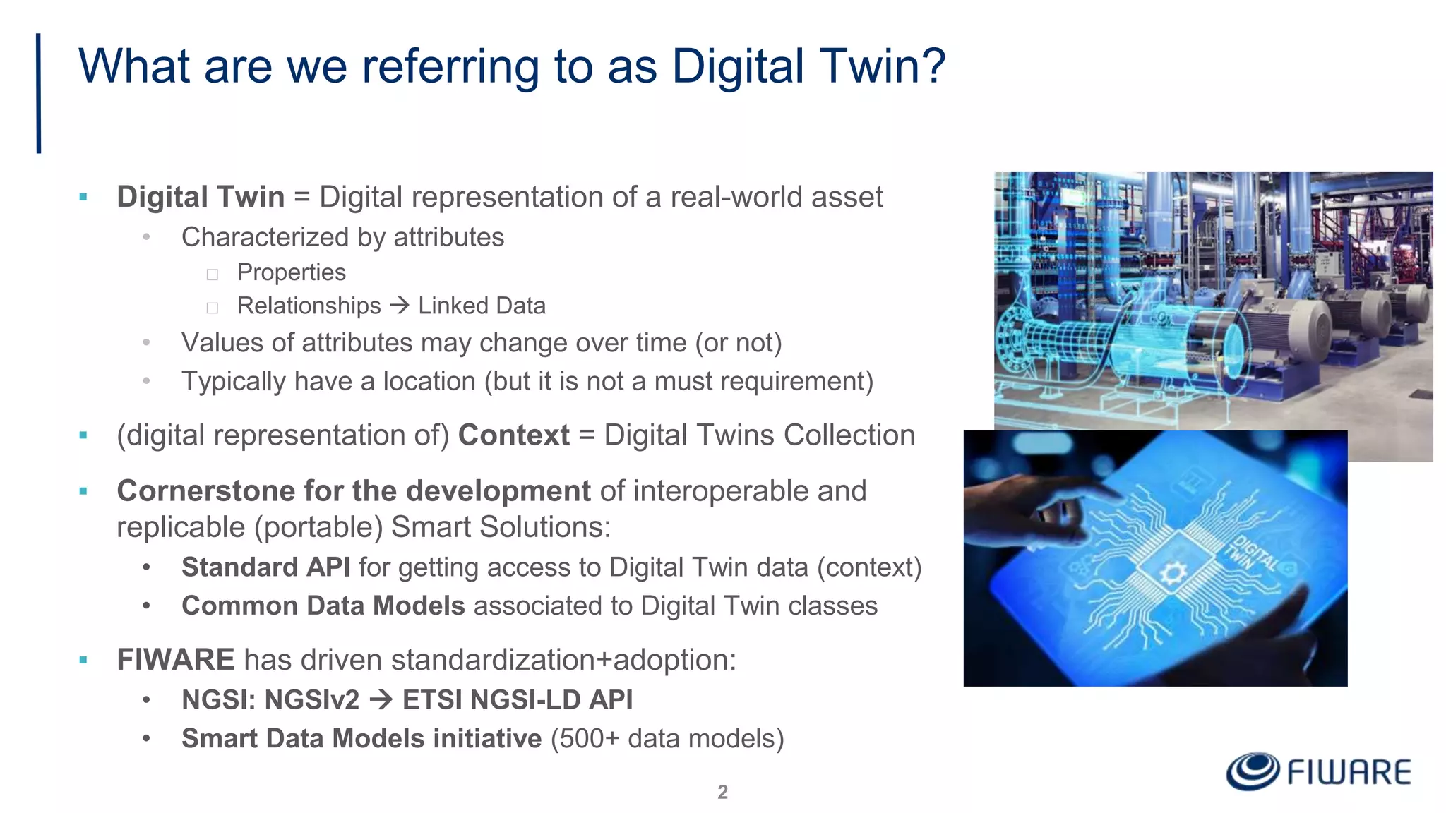 What are we referring to as Digital Twin?
▪ Digital Twin = Digital representation of a real-world asset
• Characterized by attributes
□ Properties
□ Relationships  Linked Data
• Values of attributes may change over time (or not)
• Typically have a location (but it is not a must requirement)
▪ (digital representation of) Context = Digital Twins Collection
▪ Cornerstone for the development of interoperable and
replicable (portable) Smart Solutions:
• Standard API for getting access to Digital Twin data (context)
• Common Data Models associated to Digital Twin classes
▪ FIWARE has driven standardization+adoption:
• NGSI: NGSIv2  ETSI NGSI-LD API
• Smart Data Models initiative (500+ data models)
2
 