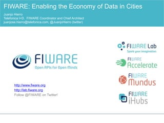 http://www.fiware.org
http://lab.fiware.org
Follow @FIWARE on Twitter!
FIWARE: Enabling the Economy of Data in Cities
Juanjo Hierro
Telefonica I+D. FIWARE Coordinator and Chief Architect
juanjose.hierro@telefonica.com, @JuanjoHierro (twitter)
 