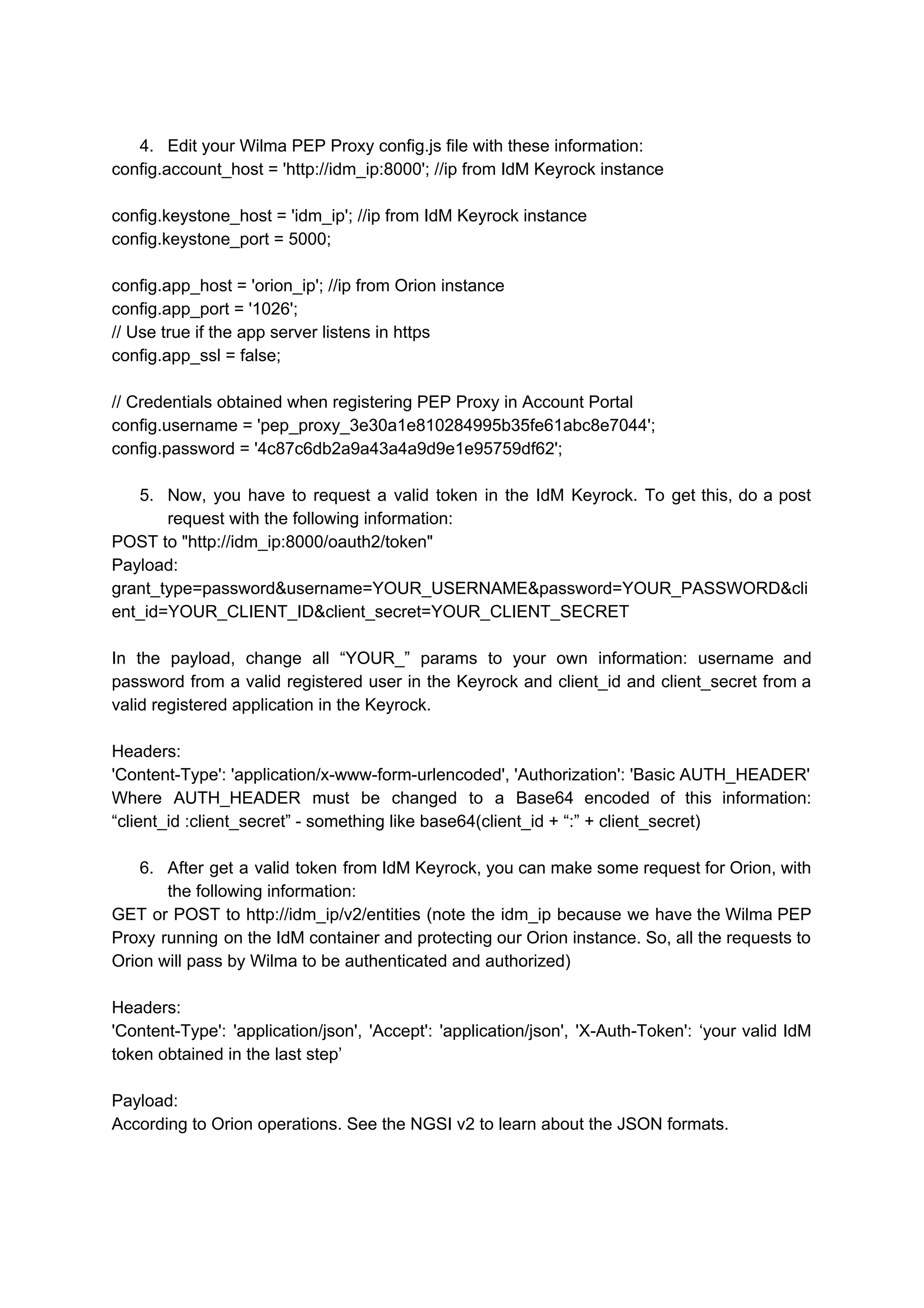 4. Edit your Wilma PEP Proxy config.js file with these information:
config.account_host = 'http://idm_ip:8000'; //ip from IdM Keyrock instance
config.keystone_host = 'idm_ip'; //ip from IdM Keyrock instance
config.keystone_port = 5000;
config.app_host = 'orion_ip'; //ip from Orion instance
config.app_port = '1026';
// Use true if the app server listens in https
config.app_ssl = false;
// Credentials obtained when registering PEP Proxy in Account Portal
config.username = 'pep_proxy_3e30a1e810284995b35fe61abc8e7044';
config.password = '4c87c6db2a9a43a4a9d9e1e95759df62';
5. Now, you have to request a valid token in the IdM Keyrock. To get this, do a post
request with the following information:
POST to "http://idm_ip:8000/oauth2/token"
Payload:
grant_type=password&username=YOUR_USERNAME&password=YOUR_PASSWORD&cli
ent_id=YOUR_CLIENT_ID&client_secret=YOUR_CLIENT_SECRET
In the payload, change all “YOUR_” params to your own information: username and
password from a valid registered user in the Keyrock and client_id and client_secret from a
valid registered application in the Keyrock.
Headers:
'Content-Type': 'application/x-www-form-urlencoded', 'Authorization': 'Basic AUTH_HEADER'
Where AUTH_HEADER must be changed to a Base64 encoded of this information:
“client_id :client_secret” - something like base64(client_id + “:” + client_secret)
6. After get a valid token from IdM Keyrock, you can make some request for Orion, with
the following information:
GET or POST to http://idm_ip/v2/entities (note the idm_ip because we have the Wilma PEP
Proxy running on the IdM container and protecting our Orion instance. So, all the requests to
Orion will pass by Wilma to be authenticated and authorized)
Headers:
'Content-Type': 'application/json', 'Accept': 'application/json', 'X-Auth-Token': ‘your valid IdM
token obtained in the last step’
Payload:
According to Orion operations. See the NGSI v2 to learn about the JSON formats.
 