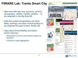 FIWARE Lab: Trento Smart City
26
 More than 600 data sets: economy, territory,
demography, welfare, mobility, weather… to
be integrated in the Big Data GE.
 Data from public transportation and other
fleets, parkings, and other vertical systems to
be integrated through Context Broker GE.
 Apps about Smart Mobility and Citizen
Centric Services.
• Develpment of end to end solutions (App and
backend)
• Focused on data aggregation.
 