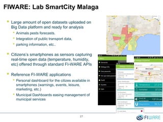 FIWARE: Lab SmartCity Malaga
27
 Large amount of open datasets uploaded on
Big Data platform and ready for analysis
• Animals pests forecasts.
• Integration of public transport data,
• parking information, etc..
 Citizens’s smartphones as sensors capturing
real-time open data (temperature, humidity,
etc) offered through standard FI-WARE APIs
 Reference FI-WARE applications
• Personal dashboard for the citizes available in
smartphones (warnings, events, leisure,
marketing, etc.)
• Municipal Dashboards easing management of
municipal services
 