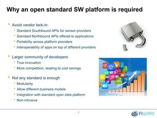 Why an open standard SW platform is required
 Avoid vendor lock-in:
• Standard Southbound APIs for sensor providers
• Standard Northbound APIs offered to applications
• Portability across platform providers
• Interoperability of apps on top of different providers
 Larger community of developers
• True innovation
• More competition, leading to cost savings
 Not any standard is enough
• Modularity
• Allow different business models
• Integration with standard open data platform
• Non-intrusive
7
 