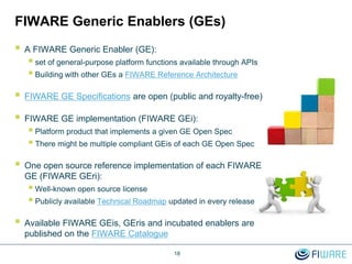 FIWARE Generic Enablers (GEs)
 A FIWARE Generic Enabler (GE):
 set of general-purpose platform functions available through APIs
 Building with other GEs a FIWARE Reference Architecture
 FIWARE GE Specifications are open (public and royalty-free)
 FIWARE GE implementation (FIWARE GEi):
 Platform product that implements a given GE Open Spec
 There might be multiple compliant GEis of each GE Open Spec
 One open source reference implementation of each FIWARE
GE (FIWARE GEri):
 Well-known open source license
 Publicly available Technical Roadmap updated in every release
 Available FIWARE GEis, GEris and incubated enablers are
published on the FIWARE Catalogue
18
 