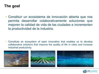 The goal
 Constituir un ecosistema de innovación abierta que nos
permita desarrollar colaborativamente soluciones que
mejoren la calidad de vida de las ciudades e incrementen
la productividad de la industria.
 Constitute an ecosystem of open innovation that enables us to develop
collaborative solutions that improve the quality of life in cities and increase
industrial productivity.
 