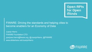 FIWARE: Driving the standards and helping cities to
become enablers for an Economy of Data
Juanjo Hierro
FIWARE Foundation CTO
juanjose.hierro@fiware.org, @JuanjoHierro, @FIWARE
www.slideshare.net/JuanjoHierro
 