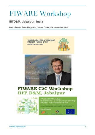 FIWARE WORKSHOP 1
FIWARE Workshop
IIITD&M, Jabalpur, India
Rahul Tomar, Peter Muryshkin, James Clarke - 26 November 2016
 